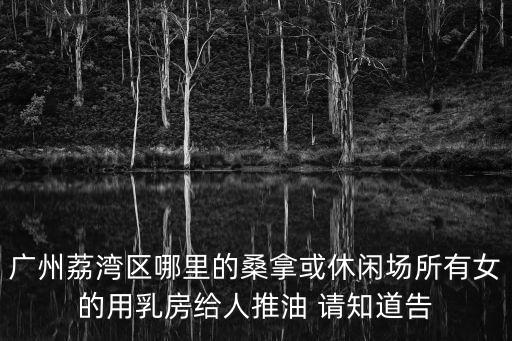 廣州桑拿會所，廣州荔灣區哪里的桑拿或休閑場所有女的用乳房給人推油 請知道告