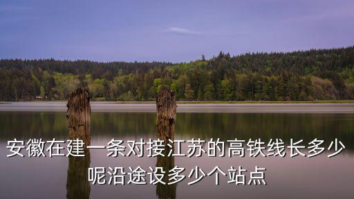 安徽在建一條對(duì)接江蘇的高鐵線長(zhǎng)多少呢沿途設(shè)多少個(gè)站點(diǎn)