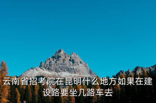 云南省招考院在昆明什么地方如果在建設路要坐幾路車去