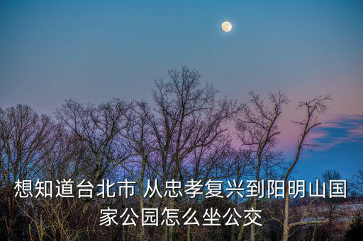 想知道臺北市 從忠孝復興到陽明山國家公園怎么坐公交