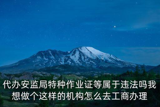 代辦安監局特種作業證等屬于違法嗎我想做個這樣的機構怎么去工商辦理