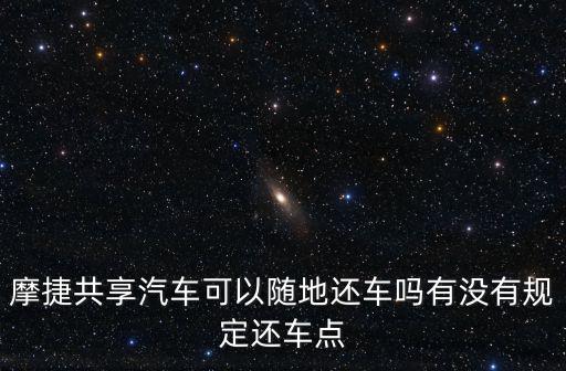 摩捷共享汽車可以隨地還車嗎有沒有規(guī)定還車點