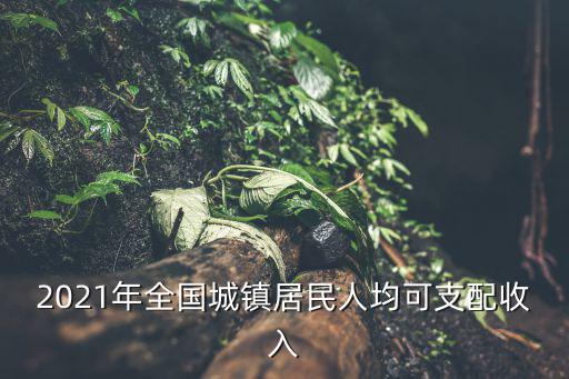 居民人均可支配收入，2021年全國城鎮居民人均可支配收入