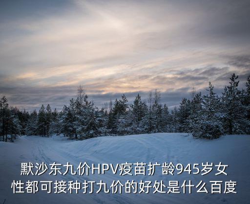 默沙東九價HPV疫苗擴齡945歲女性都可接種打九價的好處是什么百度