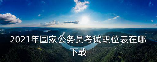 國考職位表下載，2021年國家公務員考試職位表在哪下載