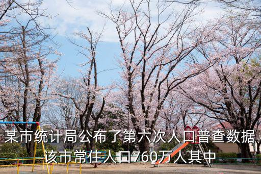 某市統計局公布了第六次人口普查數據該市常住人口760萬人其中