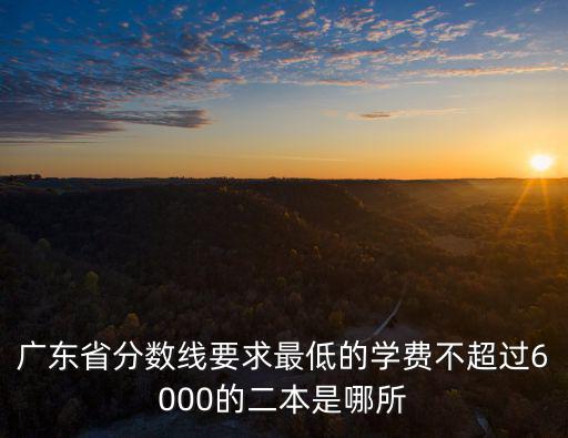 廣東省分數線要求最低的學費不超過6000的二本是哪所