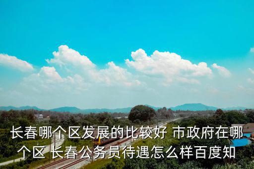 長春哪個區發展的比較好 市政府在哪個區 長春公務員待遇怎么樣百度知