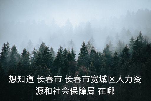 長春市人力資源和社會保障局，想知道 長春市 長春市寬城區人力資源和社會保障局 在哪