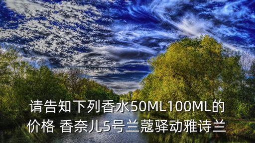 請告知下列香水50ML100ML的價格 香奈兒5號蘭蔻驛動雅詩蘭