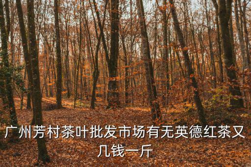 芳村茶葉批發(fā)市場，廣州芳村茶葉批發(fā)市場有無英德紅茶又幾錢一斤