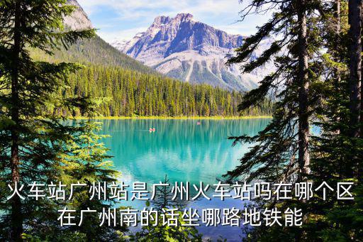 火車站廣州站是廣州火車站嗎在哪個區在廣州南的話坐哪路地鐵能