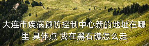 大連市疾病預防控制中心新的地址在哪里 具體點 我在黑石礁怎么走