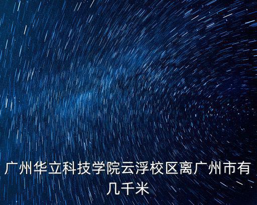 華立科技職業學院，廣州華立科技學院云浮校區離廣州市有幾千米