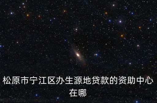 松原市寧江區辦生源地貸款的資助中心在哪