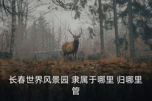 長春世界風景園 隸屬于哪里 歸哪里管