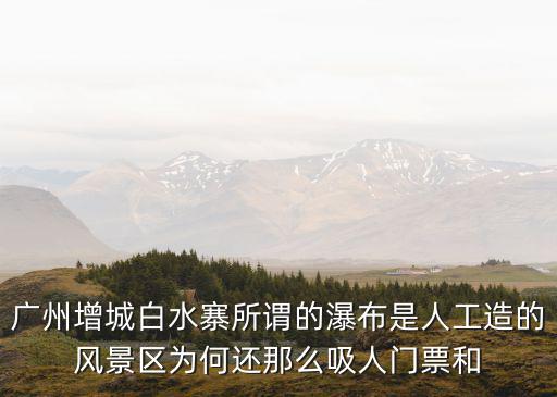 廣州增城白水寨所謂的瀑布是人工造的風景區為何還那么吸人門票和