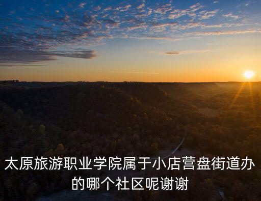 太原旅游職業學院屬于小店營盤街道辦的哪個社區呢謝謝