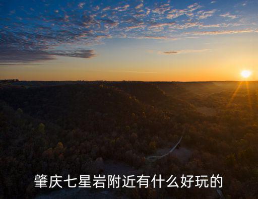 肇慶七星巖好玩嗎，肇慶七星巖附近有什么好玩的