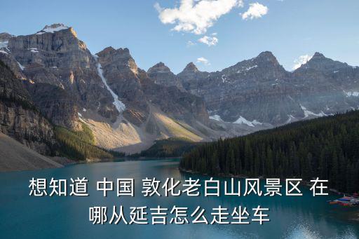 想知道 中國 敦化老白山風景區 在哪從延吉怎么走坐車