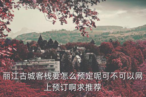 麗江古城客棧要怎么預定呢可不可以網上預訂啊求推薦