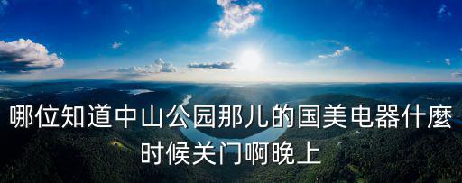 哪位知道中山公園那兒的國美電器什麼時候關門啊晚上
