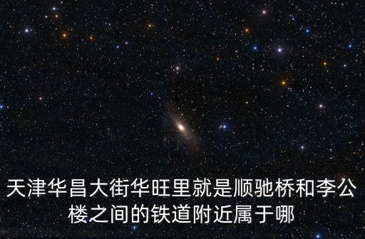 天津華昌大街華旺里就是順馳橋和李公樓之間的鐵道附近屬于哪