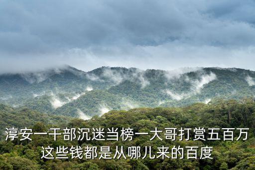 淳安新聞，淳安一干部沉迷當榜一大哥打賞五百萬這些錢都是從哪兒來的百度