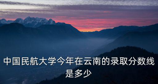中國民航大學今年在云南的錄取分數線是多少