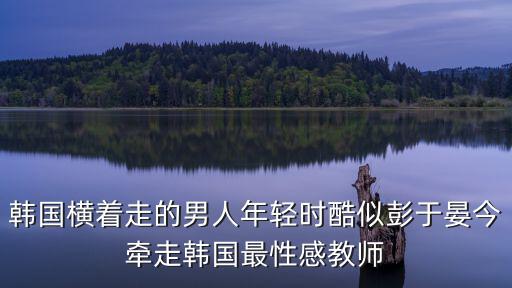 韓國橫著走的男人年輕時酷似彭于晏今牽走韓國最性感教師