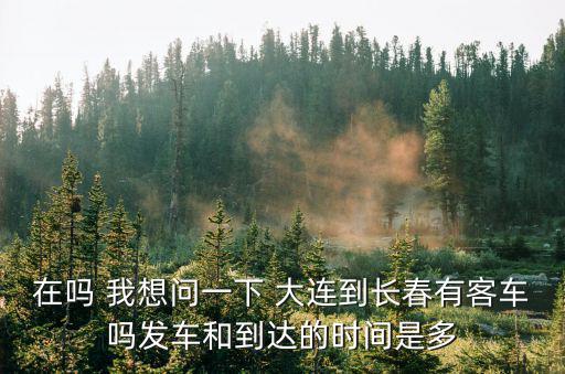 大連到長春，在嗎 我想問一下 大連到長春有客車嗎發車和到達的時間是多
