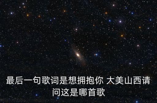 最后一句歌詞是想擁抱你 大美山西請問這是哪首歌