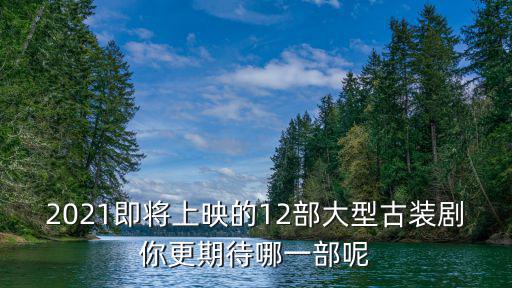 2021即將上映的12部大型古裝劇你更期待哪一部呢