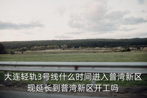 大連輕軌3號線什么時間進入普灣新區現延長到普灣新區開工嗎