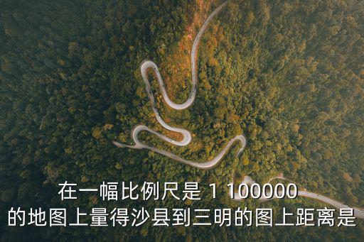 沙縣地圖，在一幅比例尺是 1 100000 的地圖上量得沙縣到三明的圖上距離是