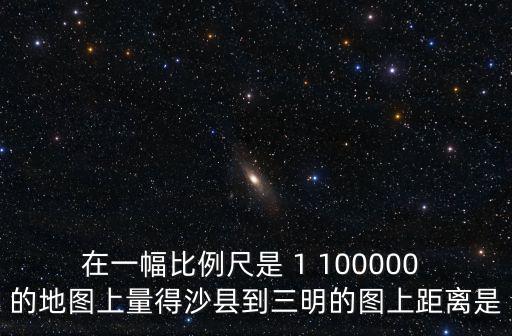 在一幅比例尺是 1 100000 的地圖上量得沙縣到三明的圖上距離是