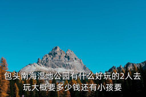包頭南海濕地公園有什么好玩的2人去玩大概要多少錢還有小孩要