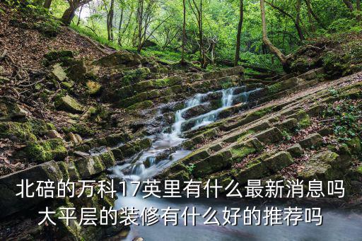北碚的萬科17英里有什么最新消息嗎大平層的裝修有什么好的推薦嗎