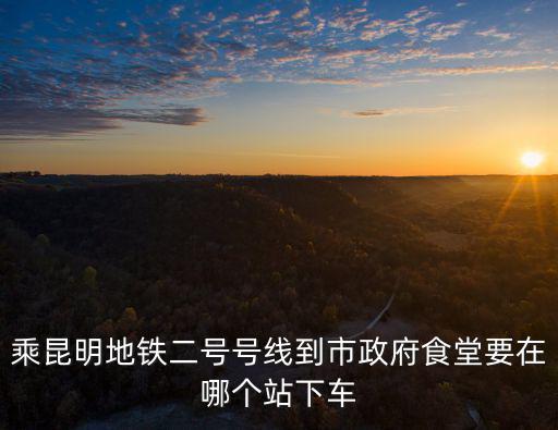 乘昆明地鐵二號號線到市政府食堂要在哪個站下車