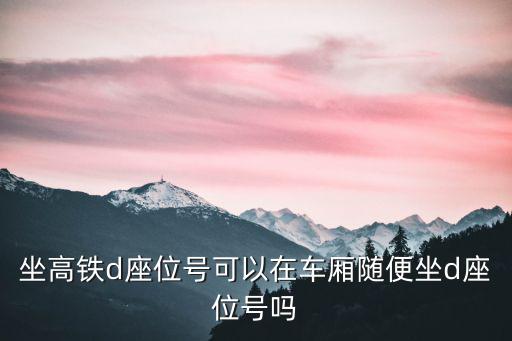 高鐵d座，坐高鐵d座位號可以在車廂隨便坐d座位號嗎