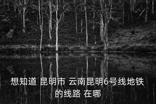 想知道 昆明市 云南昆明6號線地鐵的線路 在哪