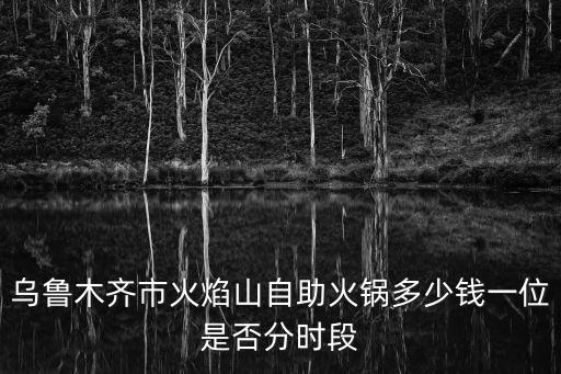 火焰山火鍋，烏魯木齊市火焰山自助火鍋多少錢一位是否分時段