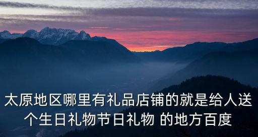 太原地區哪里有禮品店鋪的就是給人送個生日禮物節日禮物 的地方百度
