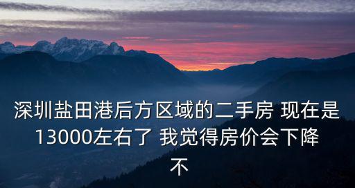 深圳鹽田港后方區域的二手房 現在是13000左右了 我覺得房價會下降 不