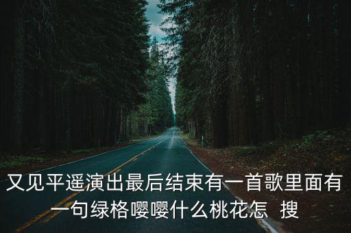 再見平遙，又見平遙演出最后結(jié)束有一首歌里面有一句綠格嚶嚶什么桃花怎  搜