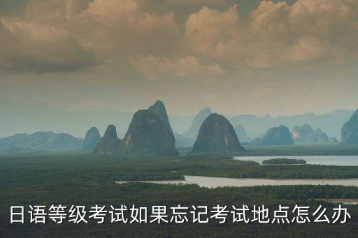 日語等級考試如果忘記考試地點怎么辦