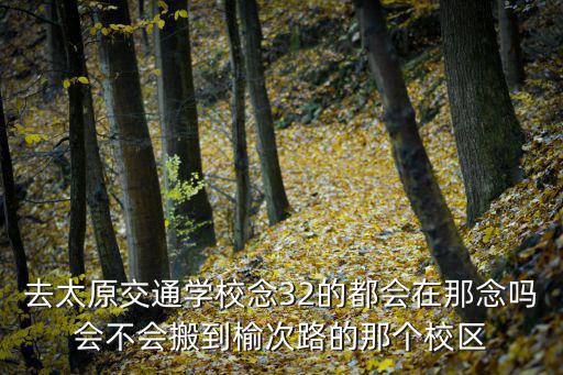 太原市交通學校，去太原交通學校念32的都會在那念嗎會不會搬到榆次路的那個校區