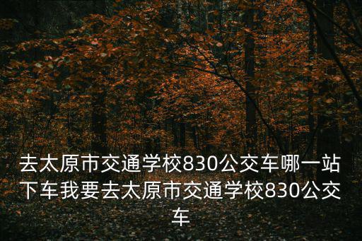 去太原市交通學校830公交車哪一站下車我要去太原市交通學校830公交車