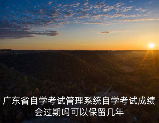 廣東省自學考試管理系統自學考試成績會過期嗎可以保留幾年