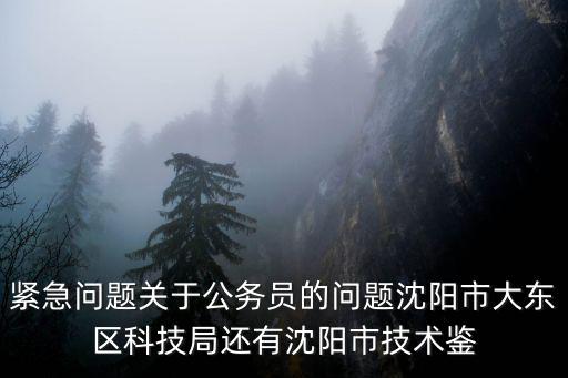 沈陽(yáng)市科技局，緊急問(wèn)題關(guān)于公務(wù)員的問(wèn)題沈陽(yáng)市大東區(qū)科技局還有沈陽(yáng)市技術(shù)鑒